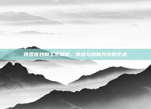 铁观音炒制工艺揭秘，传统与创新并存的艺术