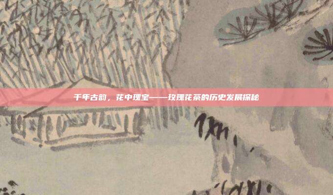千年古韵，花中瑰宝——玫瑰花茶的历史发展探秘