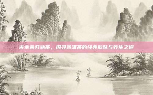 吉幸昔归熟茶，探寻普洱茶的经典韵味与养生之道