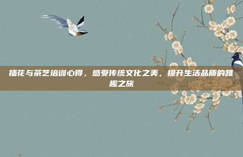 插花与茶艺培训心得，感受传统文化之美，提升生活品质的雅趣之旅