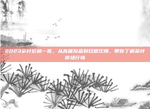 2023茶叶价格一览，从高端珍品到日常饮用，带你了解茶叶市场行情