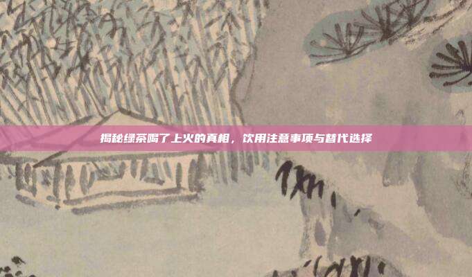 揭秘绿茶喝了上火的真相，饮用注意事项与替代选择