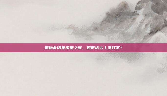 揭秘普洱茶质量之谜，如何挑选上乘好茶？