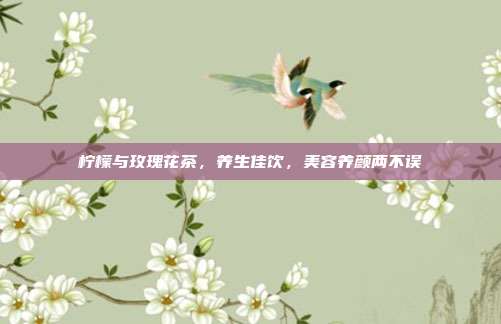 柠檬与玫瑰花茶，养生佳饮，美容养颜两不误