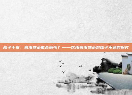 嗓子干疼，普洱熟茶能否解忧？——饮用普洱熟茶对嗓子不适的探讨