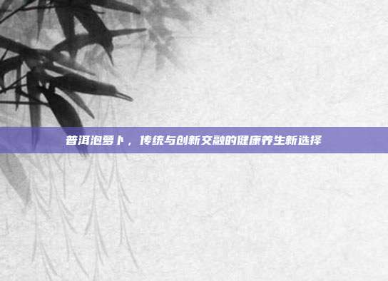 普洱泡萝卜，传统与创新交融的健康养生新选择