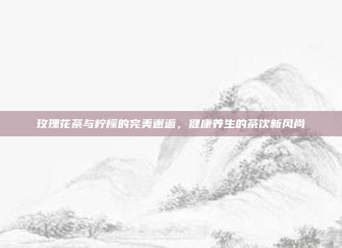 玫瑰花茶与柠檬的完美邂逅，健康养生的茶饮新风尚