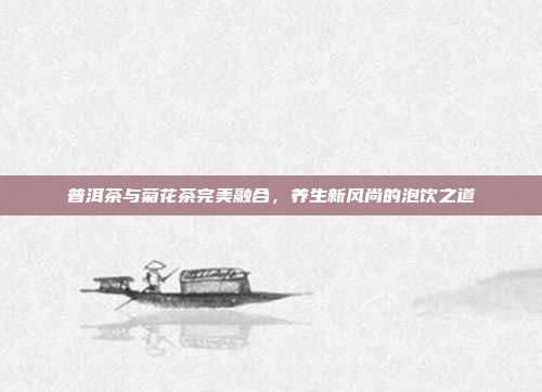 普洱茶与菊花茶完美融合，养生新风尚的泡饮之道