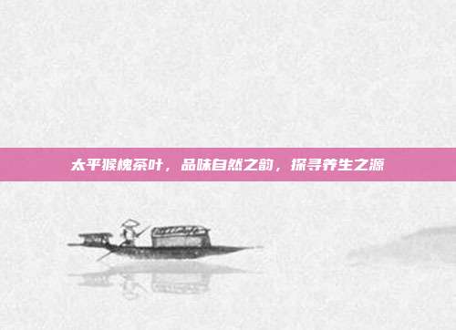 太平猴槐茶叶，品味自然之韵，探寻养生之源