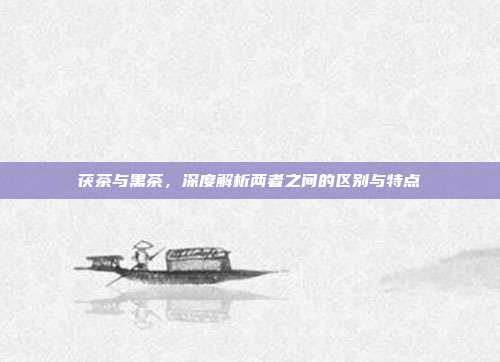 茯茶与黑茶，深度解析两者之间的区别与特点