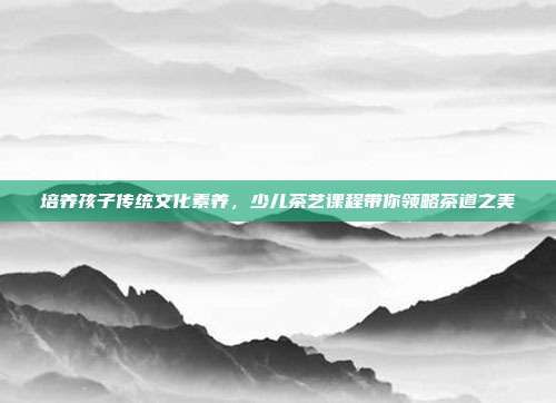 培养孩子传统文化素养，少儿茶艺课程带你领略茶道之美