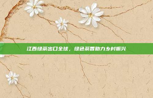 江西绿茶出口全球，绿色茶香助力乡村振兴