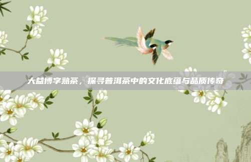 大益博字熟茶，探寻普洱茶中的文化底蕴与品质传奇