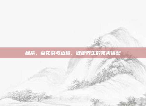 绿茶、菊花茶与山楂，健康养生的完美搭配