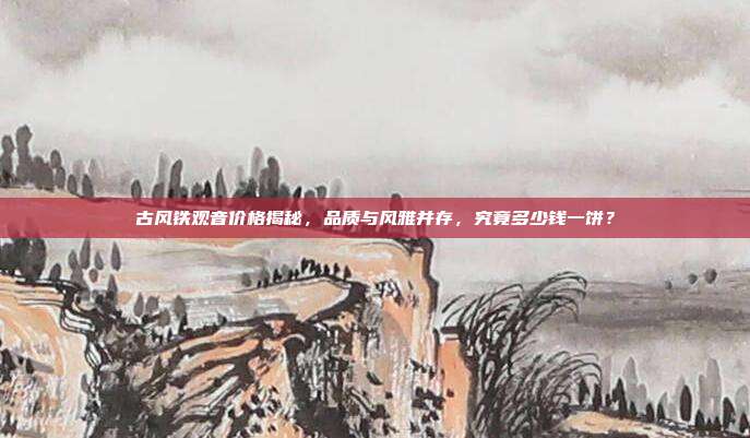 古风铁观音价格揭秘，品质与风雅并存，究竟多少钱一饼？