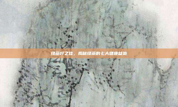 绿茶叶之佳，揭秘绿茶的七大健康益处