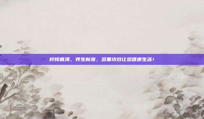 柠檬普洱，养生新宠，多重功效让您健康生活！