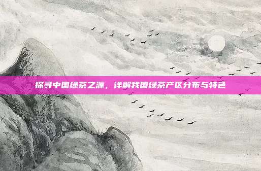 探寻中国绿茶之源，详解我国绿茶产区分布与特色