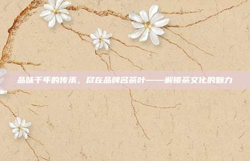 品味千年的传承，尽在品牌名茶叶——解锁茶文化的魅力