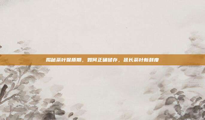 揭秘茶叶保质期，如何正确储存，延长茶叶新鲜度
