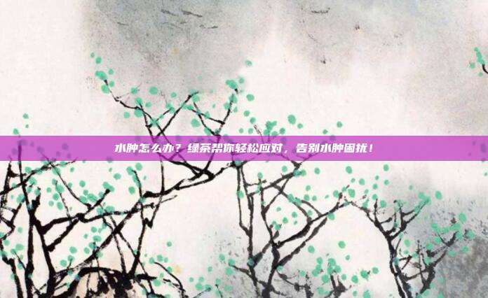 水肿怎么办？绿茶帮你轻松应对，告别水肿困扰！