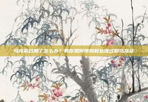 乌龙茶过期了怎么办？教你如何辨别和处理过期乌龙茶