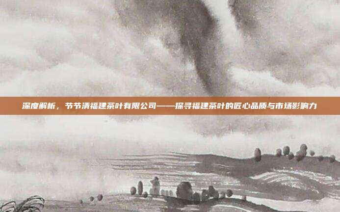 深度解析，节节清福建茶叶有限公司——探寻福建茶叶的匠心品质与市场影响力