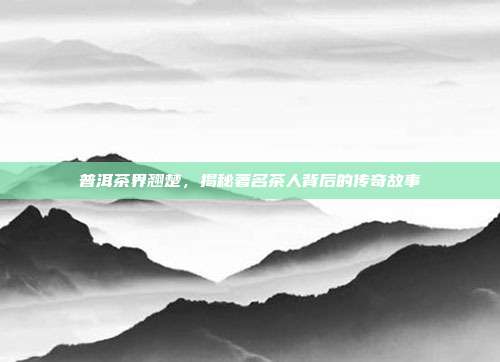 普洱茶界翘楚，揭秘著名茶人背后的传奇故事