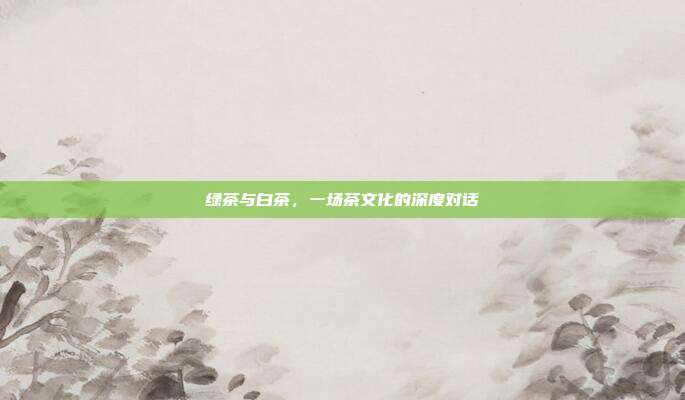 绿茶与白茶，一场茶文化的深度对话
