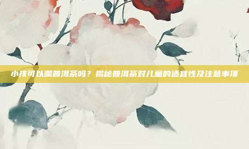 小孩可以喝普洱茶吗？揭秘普洱茶对儿童的适宜性及注意事项