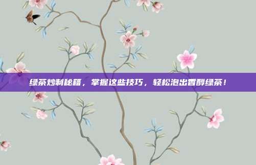 绿茶炒制秘籍，掌握这些技巧，轻松泡出香醇绿茶！