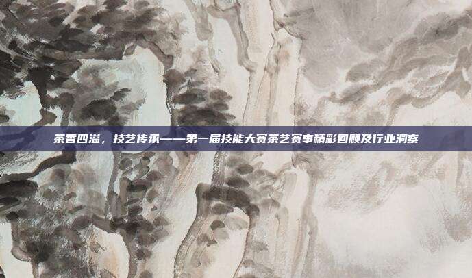 茶香四溢，技艺传承——第一届技能大赛茶艺赛事精彩回顾及行业洞察