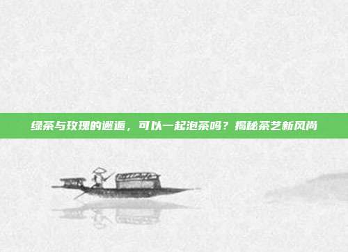 绿茶与玫瑰的邂逅，可以一起泡茶吗？揭秘茶艺新风尚