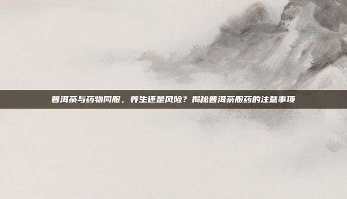 普洱茶与药物同服，养生还是风险？揭秘普洱茶服药的注意事项