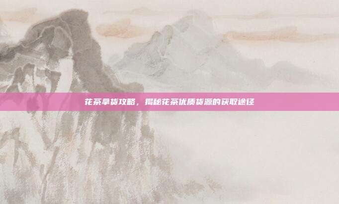 花茶拿货攻略，揭秘花茶优质货源的获取途径