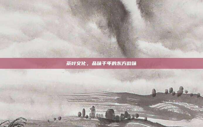茶叶文化，品味千年的东方韵味