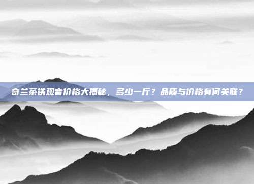 奇兰茶铁观音价格大揭秘，多少一斤？品质与价格有何关联？