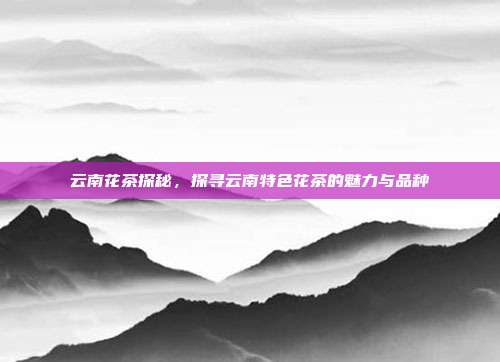 云南花茶探秘，探寻云南特色花茶的魅力与品种
