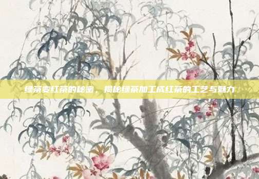 绿茶变红茶的秘密，揭秘绿茶加工成红茶的工艺与魅力