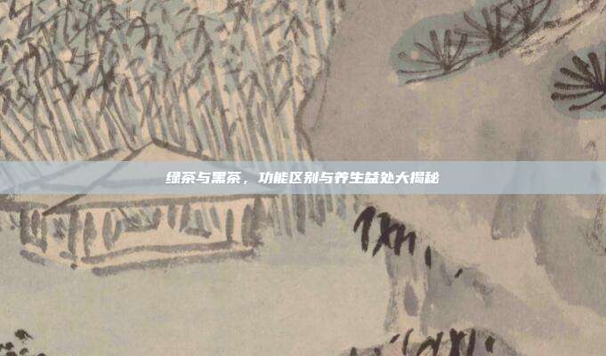 绿茶与黑茶，功能区别与养生益处大揭秘