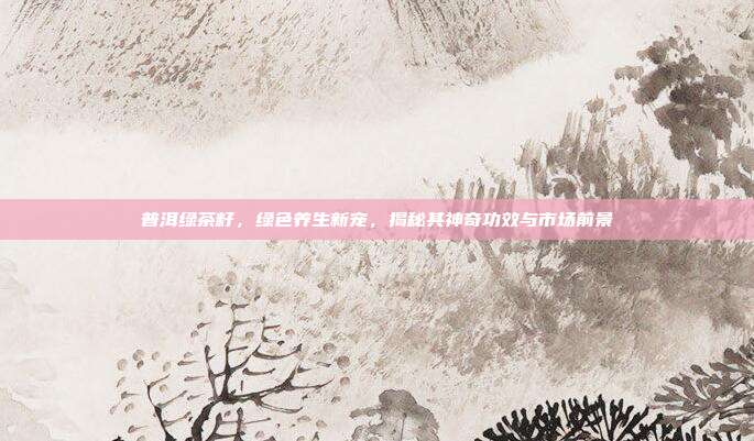 普洱绿茶籽，绿色养生新宠，揭秘其神奇功效与市场前景
