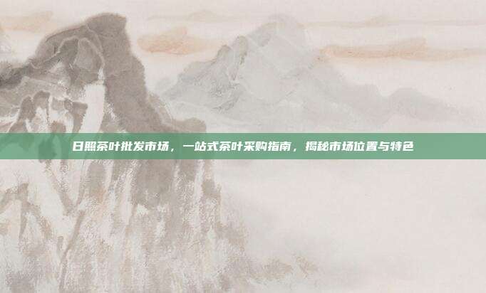 日照茶叶批发市场，一站式茶叶采购指南，揭秘市场位置与特色
