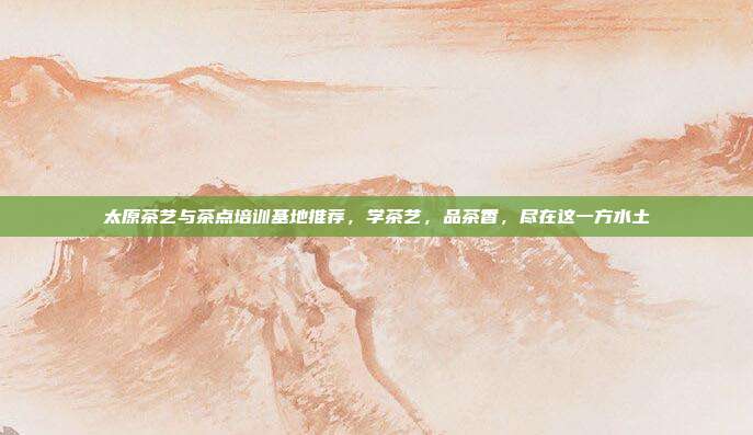 太原茶艺与茶点培训基地推荐，学茶艺，品茶香，尽在这一方水土