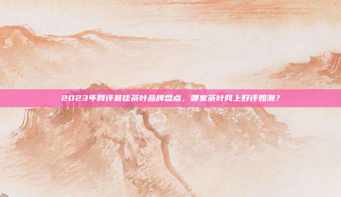 2023年网评最佳茶叶品牌盘点，哪家茶叶网上好评如潮？