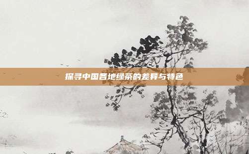 探寻中国各地绿茶的差异与特色