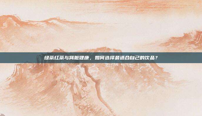 绿茶红茶与肾脏健康，如何选择最适合自己的饮品？