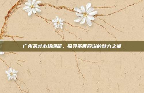广州茶叶市场调研，探寻茶香四溢的魅力之都