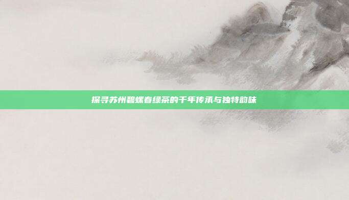 探寻苏州碧螺春绿茶的千年传承与独特韵味