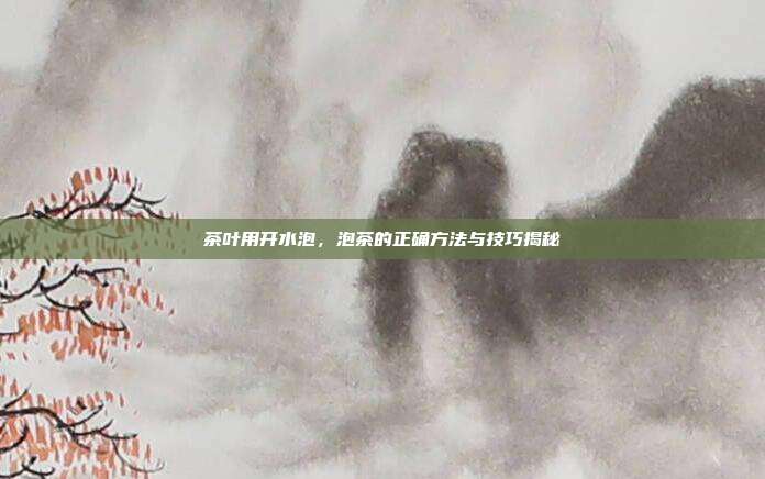 茶叶用开水泡，泡茶的正确方法与技巧揭秘