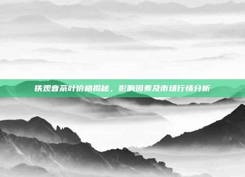 铁观音茶叶价格揭秘，影响因素及市场行情分析